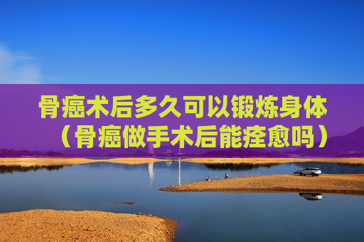 骨癌术后多久可以锻炼身体（骨癌做手术后能痊愈吗）