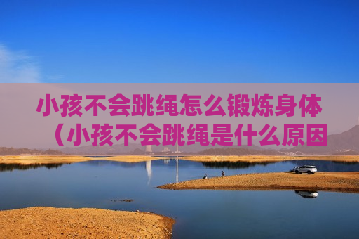 小孩不会跳绳怎么锻炼身体（小孩不会跳绳是什么原因）