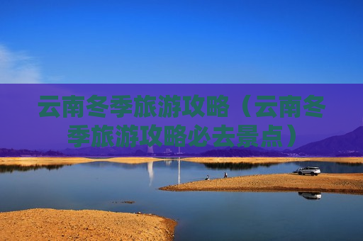 云南冬季旅游攻略（云南冬季旅游攻略必去景点）