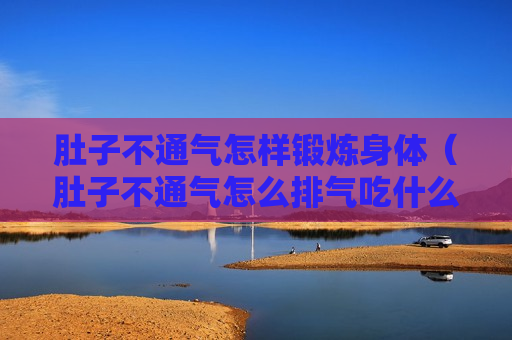 肚子不通气怎样锻炼身体（肚子不通气怎么排气吃什么可以通气）
