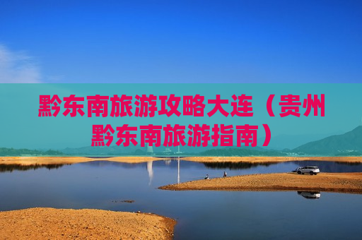 黔东南旅游攻略大连（贵州黔东南旅游指南）