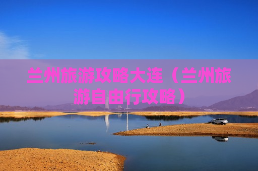 兰州旅游攻略大连（兰州旅游自由行攻略）