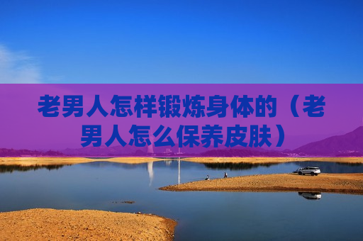 老男人怎样锻炼身体的（老男人怎么保养皮肤）