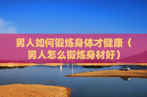 男人如何锻炼身体才健康（男人怎么锻炼身材好）
