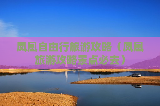 凤凰自由行旅游攻略（凤凰旅游攻略景点必去）
