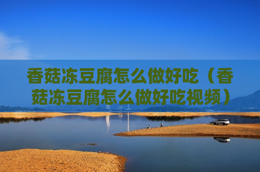 香菇冻豆腐怎么做好吃（香菇冻豆腐怎么做好吃视频）