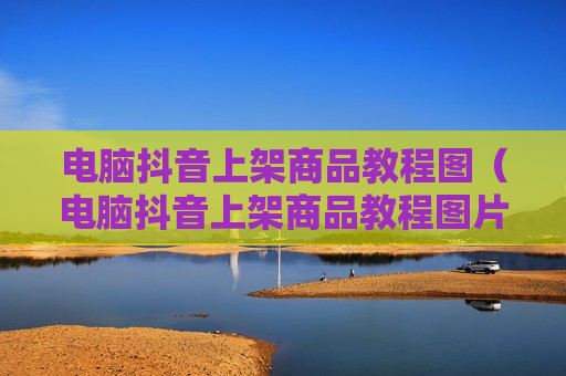 电脑抖音上架商品教程图（电脑抖音上架商品教程图片大全）