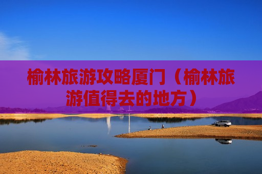 榆林旅游攻略厦门（榆林旅游值得去的地方）