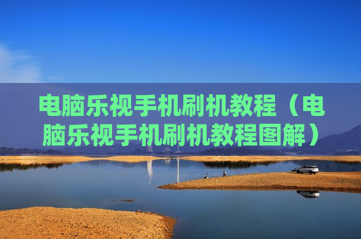 电脑乐视手机刷机教程（电脑乐视手机刷机教程图解）