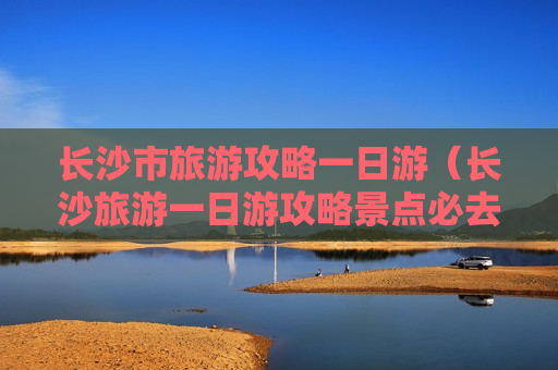 长沙市旅游攻略一日游（长沙旅游一日游攻略景点必去）