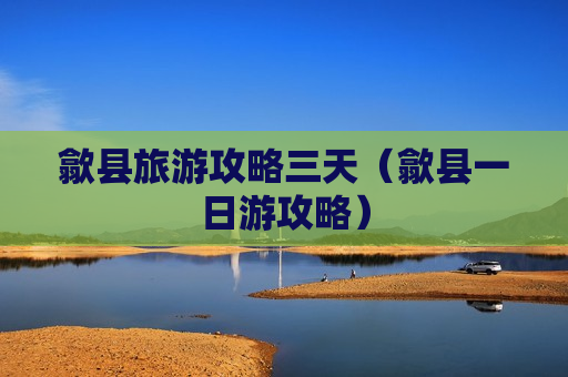 歙县旅游攻略三天（歙县一日游攻略）