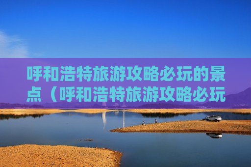 呼和浩特旅游攻略必玩的景点（呼和浩特旅游攻略必玩的景点10月）