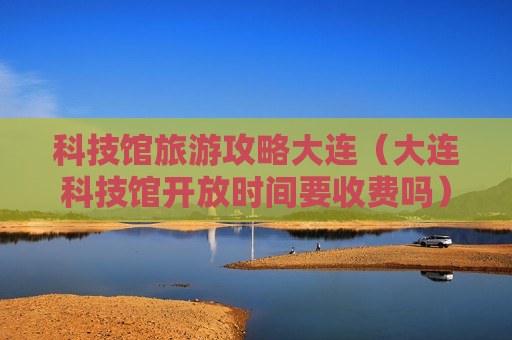 科技馆旅游攻略大连（大连科技馆开放时间要收费吗）