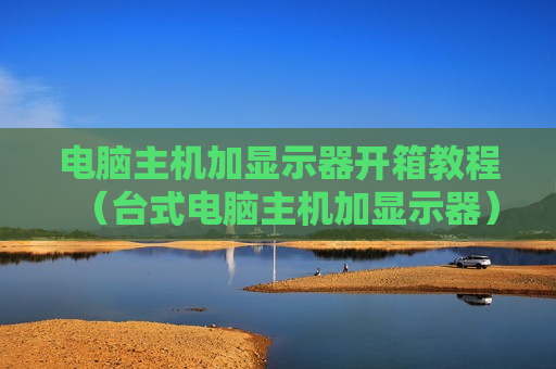电脑主机加显示器开箱教程（台式电脑主机加显示器）