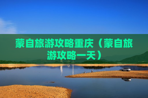 蒙自旅游攻略重庆（蒙自旅游攻略一天）