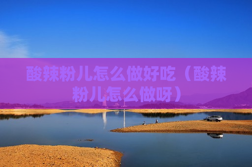 酸辣粉儿怎么做好吃（酸辣粉儿怎么做呀）