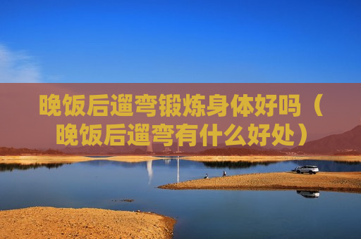 晚饭后遛弯锻炼身体好吗（晚饭后遛弯有什么好处）