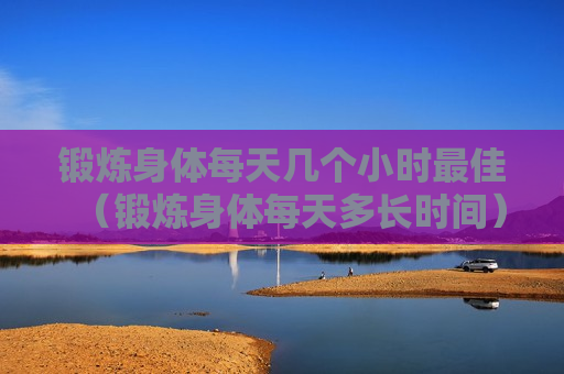 锻炼身体每天几个小时最佳（锻炼身体每天多长时间）