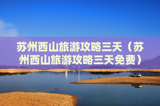 苏州西山旅游攻略三天（苏州西山旅游攻略三天免费）