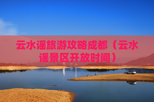 云水谣旅游攻略成都（云水谣景区开放时间）
