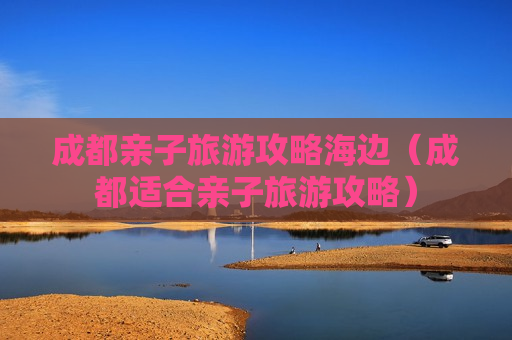 成都亲子旅游攻略海边（成都适合亲子旅游攻略）