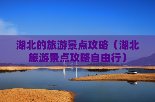 湖北的旅游景点攻略（湖北旅游景点攻略自由行）