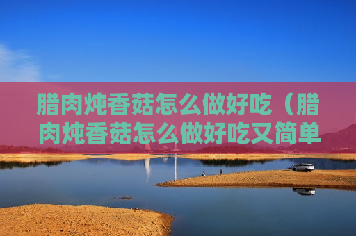 腊肉炖香菇怎么做好吃（腊肉炖香菇怎么做好吃又简单）