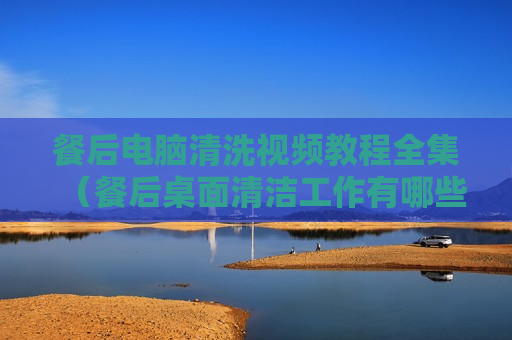 餐后电脑清洗视频教程全集（餐后桌面清洁工作有哪些）