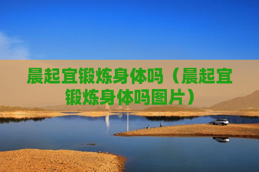 晨起宜锻炼身体吗（晨起宜锻炼身体吗图片）