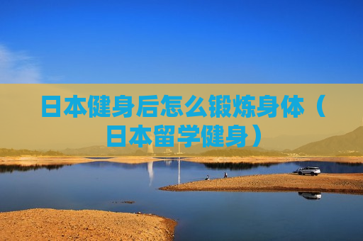 日本健身后怎么锻炼身体（日本留学健身）