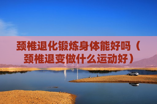 颈椎退化锻炼身体能好吗（颈椎退变做什么运动好）