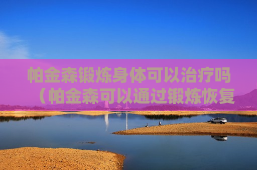 帕金森锻炼身体可以治疗吗（帕金森可以通过锻炼恢复吗）