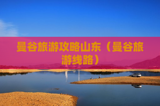 曼谷旅游攻略山东（曼谷旅游线路）