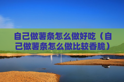 自己做薯条怎么做好吃（自己做薯条怎么做比较香脆）