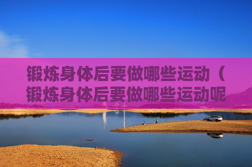 锻炼身体后要做哪些运动（锻炼身体后要做哪些运动呢）
