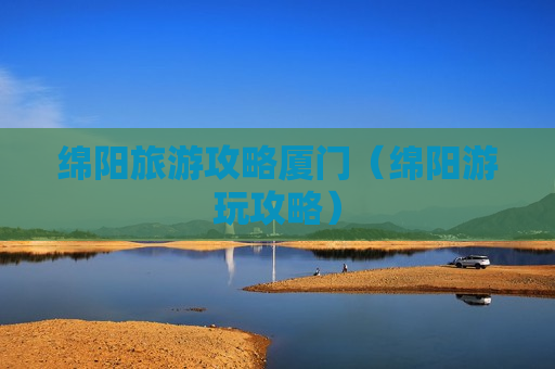 绵阳旅游攻略厦门（绵阳游玩攻略）