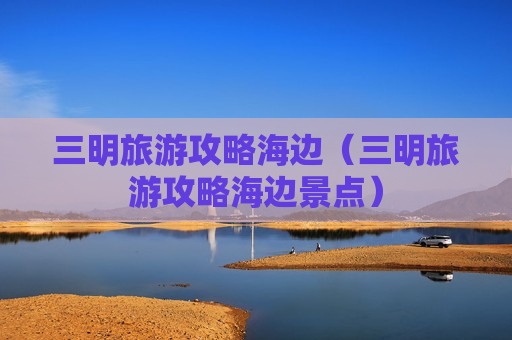 三明旅游攻略海边（三明旅游攻略海边景点）