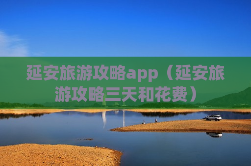 延安旅游攻略app（延安旅游攻略三天和花费）