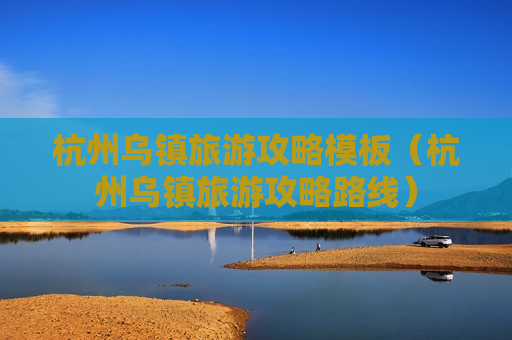 杭州乌镇旅游攻略模板（杭州乌镇旅游攻略路线）