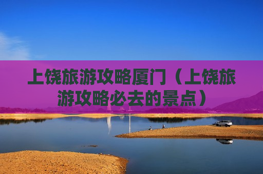 上饶旅游攻略厦门（上饶旅游攻略必去的景点）
