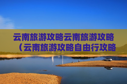 云南旅游攻略云南旅游攻略（云南旅游攻略自由行攻略）