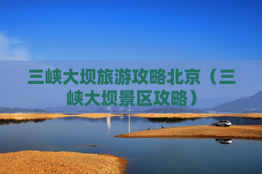 三峡大坝旅游攻略北京（三峡大坝景区攻略）