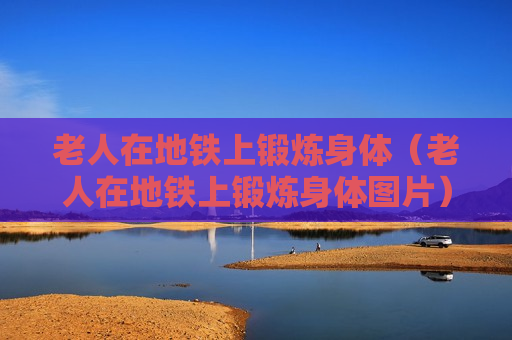 老人在地铁上锻炼身体（老人在地铁上锻炼身体图片）