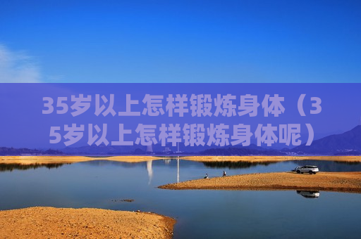 35岁以上怎样锻炼身体（35岁以上怎样锻炼身体呢）