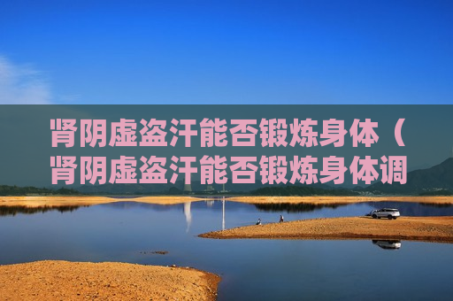 肾阴虚盗汗能否锻炼身体（肾阴虚盗汗能否锻炼身体调理）