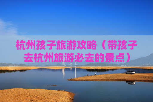 杭州孩子旅游攻略（带孩子去杭州旅游必去的景点）