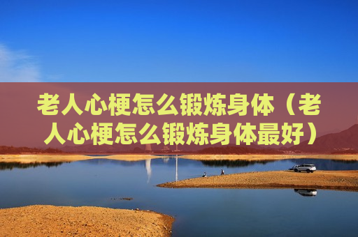 老人心梗怎么锻炼身体（老人心梗怎么锻炼身体最好）