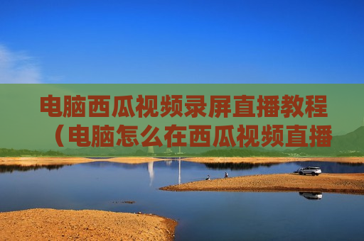 电脑西瓜视频录屏直播教程（电脑怎么在西瓜视频直播）