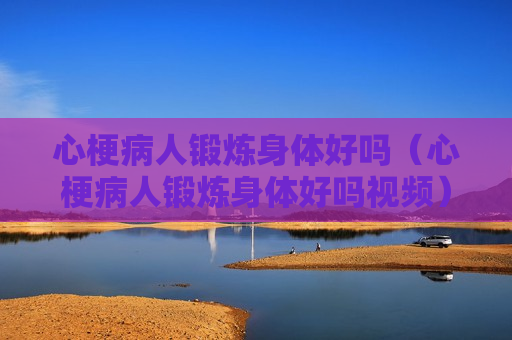 心梗病人锻炼身体好吗（心梗病人锻炼身体好吗视频）