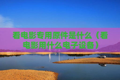 看电影专用原件是什么（看电影用什么电子设备）